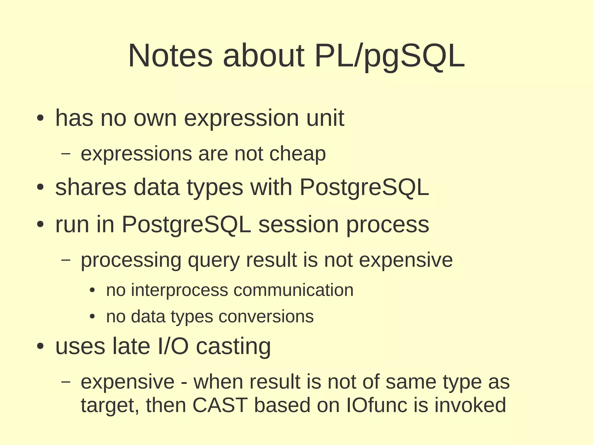 Notes about PL/pgSQL
●   has no own expression unit
    –   expressions are not cheap
●   shares data types with PostgreSQL
●   run in PostgreSQL session process
    –   processing query result is not expensive
        ●   no interprocess communication
        ●   no data types conversions
●   uses late I/O casting
    –   expensive - when result is not of same type as
        target, then CAST based on IOfunc is invoked
 