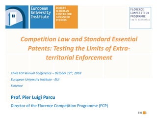 Competition Law and Standard Essential
Patents: Testing the Limits of Extra-
territorial Enforcement
Third FCP Annual Conference – October 12th, 2018
European University Institute - EUI
Florence
Prof. Pier Luigi Parcu
Director of the Florence Competition Programme (FCP)
1
 