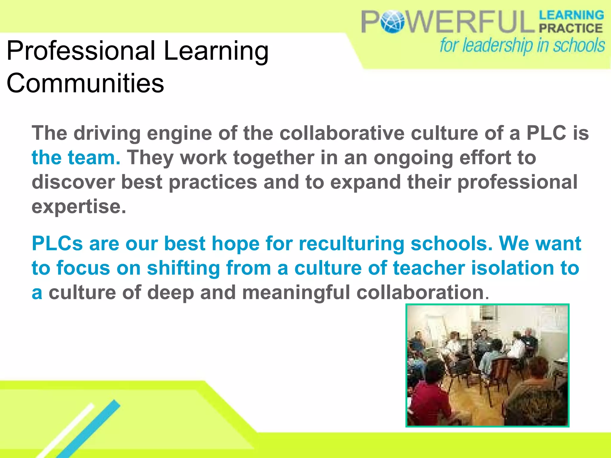 The driving engine of the collaborative culture of a PLC is  the team.  They work together in an ongoing effort to discover best practices and to expand their professional expertise.  PLCs are our best hope for reculturing schools. We want to focus on shifting from a culture of teacher isolation to a  culture of deep and meaningful collaboration . Professional Learning Communities 