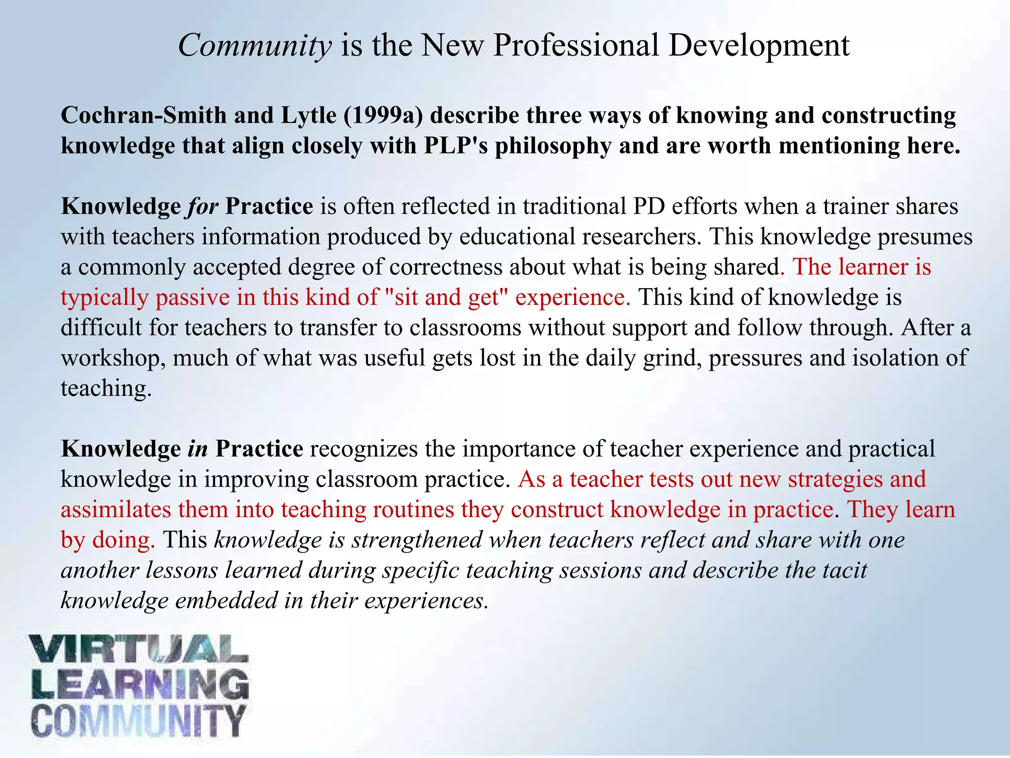 Community  is the New Professional Development  Cochran-Smith and Lytle (1999a) describe three ways of knowing and constructing knowledge that align closely with PLP's philosophy and are worth mentioning here.  Knowledge  for  Practice  is often reflected in traditional PD efforts when a trainer shares with teachers information produced by educational researchers. This knowledge presumes a commonly accepted degree of correctness about what is being shared . The learner is typically passive in this kind of "sit and get" experience.  This kind of knowledge is difficult for teachers to transfer to classrooms without support and follow through. After a workshop, much of what was useful gets lost in the daily grind, pressures and isolation of teaching.  Knowledge  in  Practice  recognizes the importance of teacher experience and practical knowledge in improving classroom practice.  As a teacher tests out new strategies and assimilates them into teaching routines they construct knowledge in practice .  They learn by doing.  This  knowledge is strengthened when teachers reflect and share with one another lessons learned during specific teaching sessions and describe the tacit knowledge embedded in their experiences.  