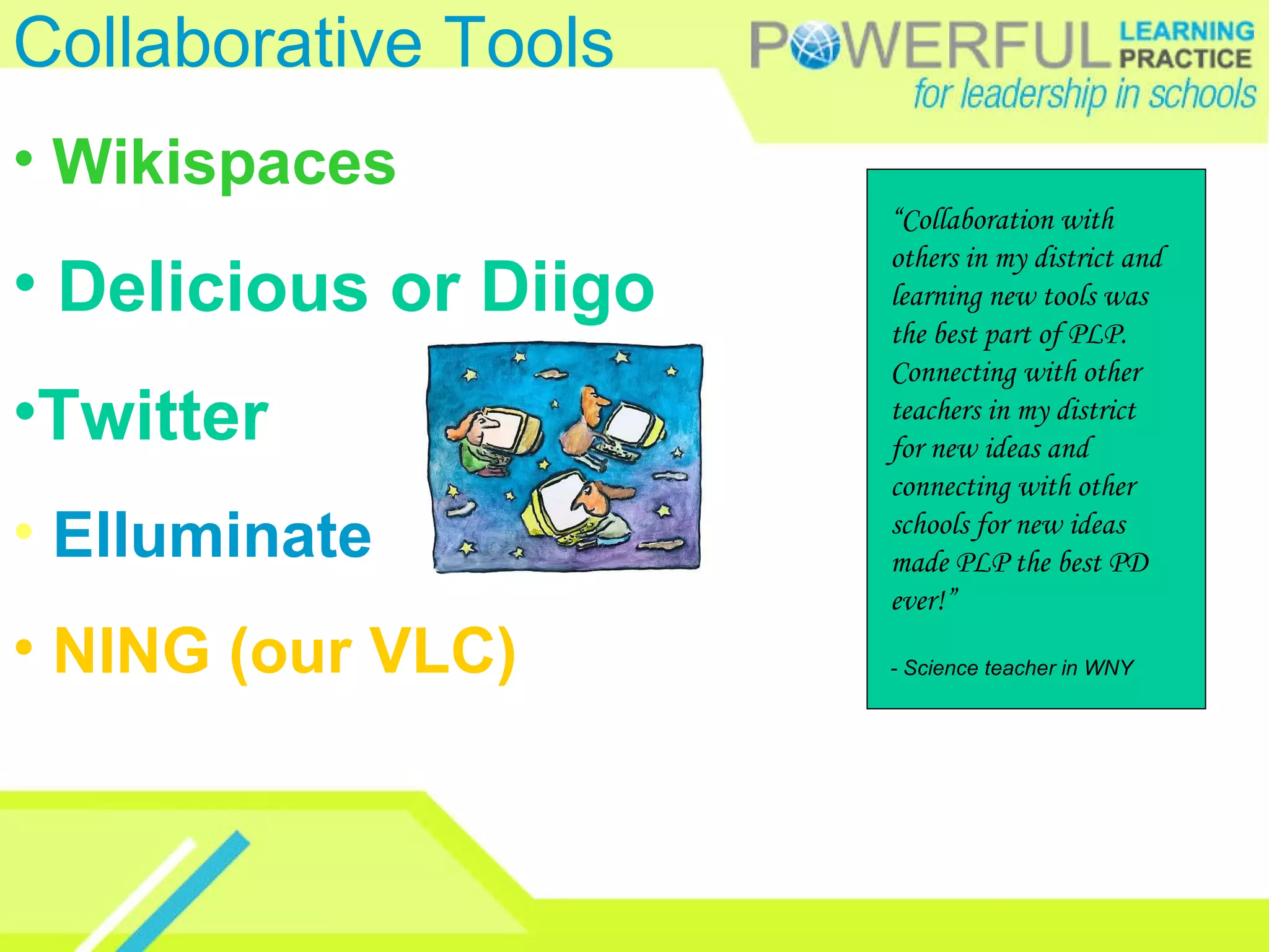 Collaborative Tools Wikispaces Delicious or Diigo Twitter Elluminate NING (our VLC) “ Collaboration with others in my district and learning new tools was the best part of PLP. Connecting with other teachers in my district for new ideas and connecting with other schools for new ideas made PLP the best PD ever!”  - Science teacher in WNY 