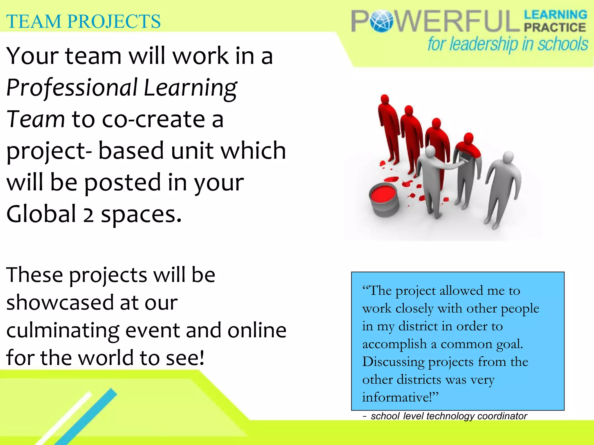 TEAM PROJECTS Your team will work in a  Professional Learning Team  to co-create a project- based unit which will be posted in your Global 2 spaces. These projects will be showcased at our culminating event and online for the world to see! “ The project allowed me to work closely with other people in my district in order to accomplish a common goal. Discussing projects from the other districts was very informative!” -  school   level technology coordinator 