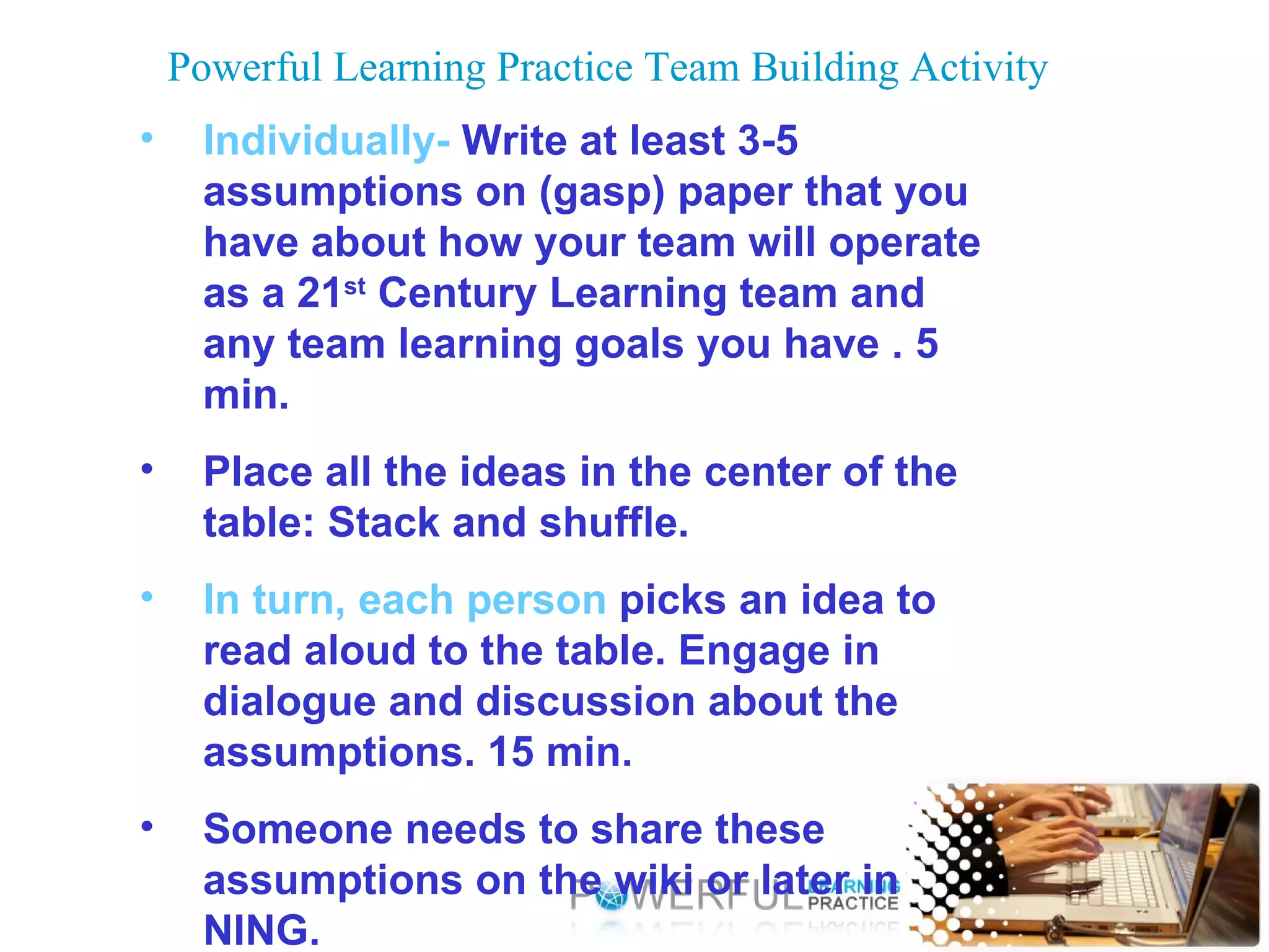 Powerful Learning Practice Team Building Activity Individually-  Write at least 3-5 assumptions on (gasp) paper that you have about how your team will operate as a 21 st  Century Learning team and any team learning goals you have . 5 min. Place all the ideas in the center of the table: Stack and shuffle.  In turn, each person  picks an idea to read aloud to the table. Engage in dialogue and discussion about the assumptions. 15 min. Someone needs to share these assumptions on the wiki or later in NING. 