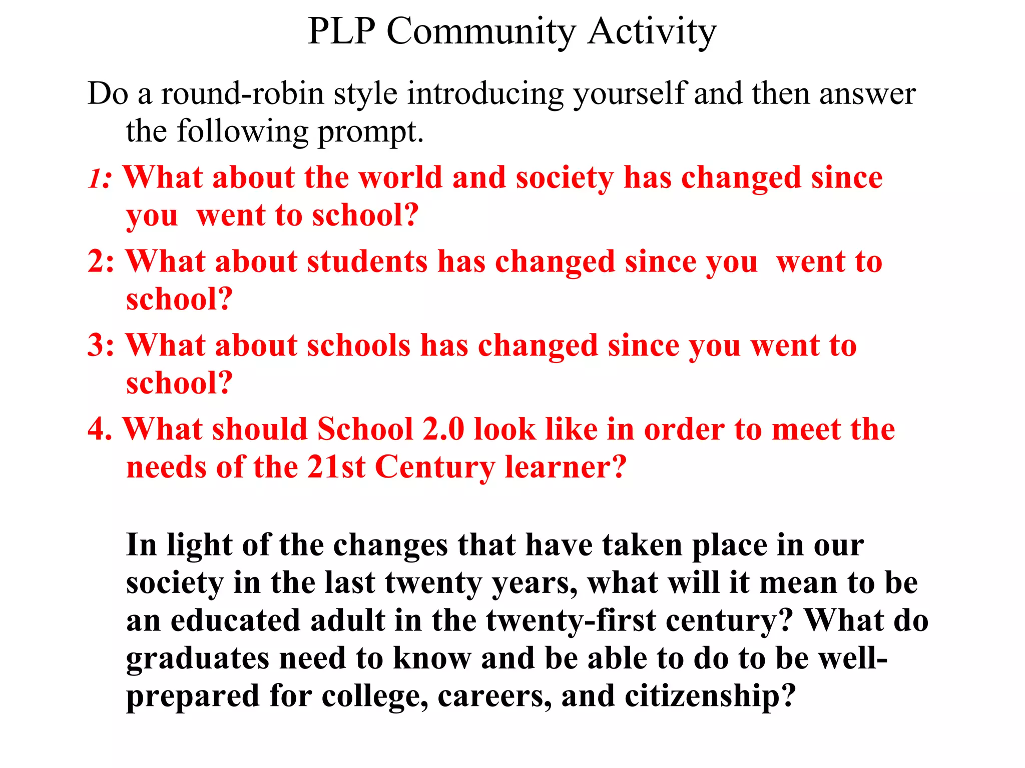 PLP Community Activity Do a round-robin style introducing yourself and then answer the following prompt. 1 :  What about the world and society has changed since you  went to school? 2: What about students has changed since you  went to school? 3: What about schools has changed since you went to school? 4. What should School 2.0 look like in order to meet the needs of the 21st Century learner?  In light of the changes that have taken place in our society in the last twenty years, what will it mean to be an educated adult in the twenty-first century? What do graduates need to know and be able to do to be well-prepared for college, careers, and citizenship?   