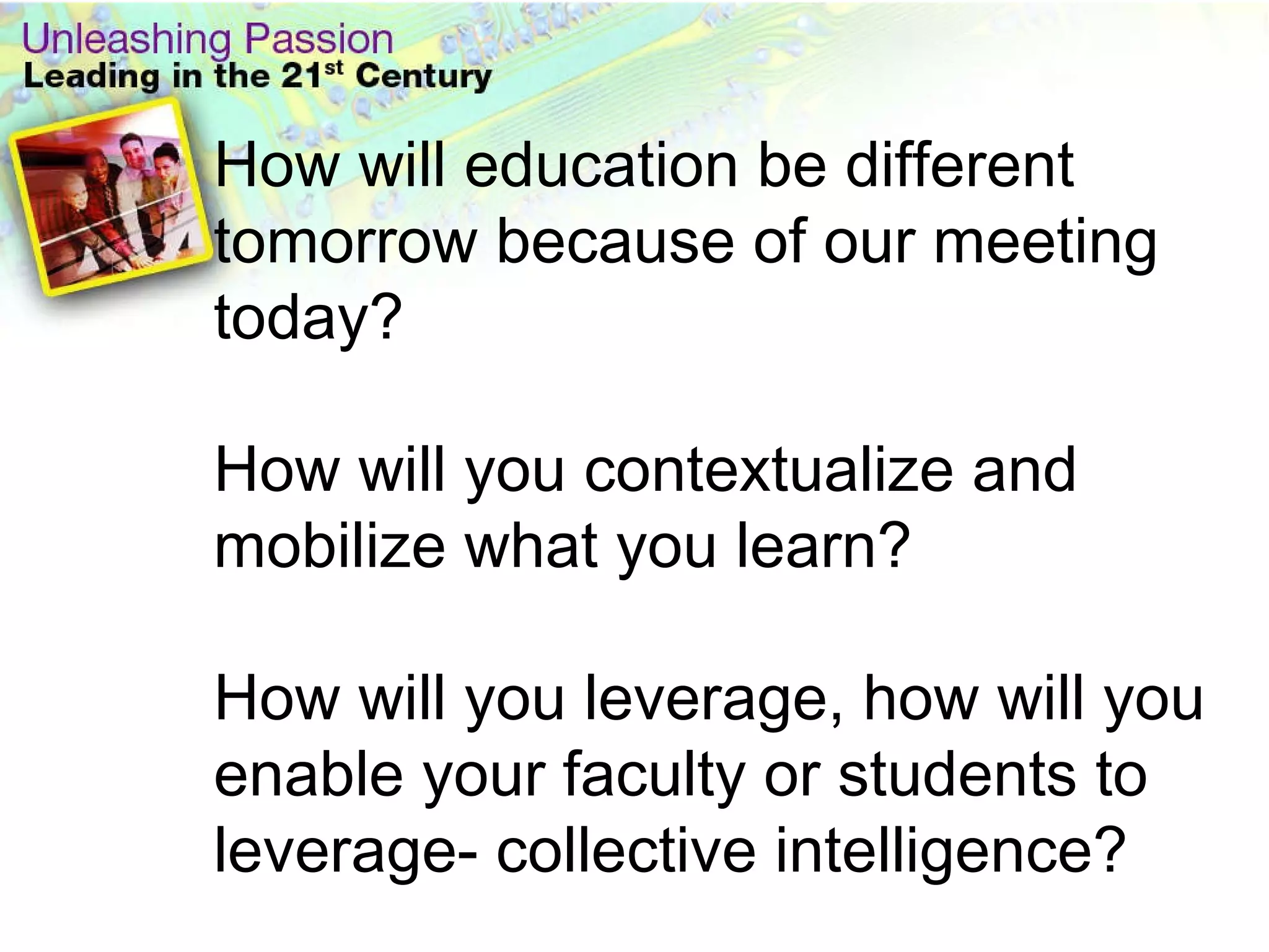 How will education be different tomorrow because of our meeting today?  How will you contextualize and mobilize what you learn? How will you leverage, how will you enable your faculty or students to leverage- collective intelligence? 