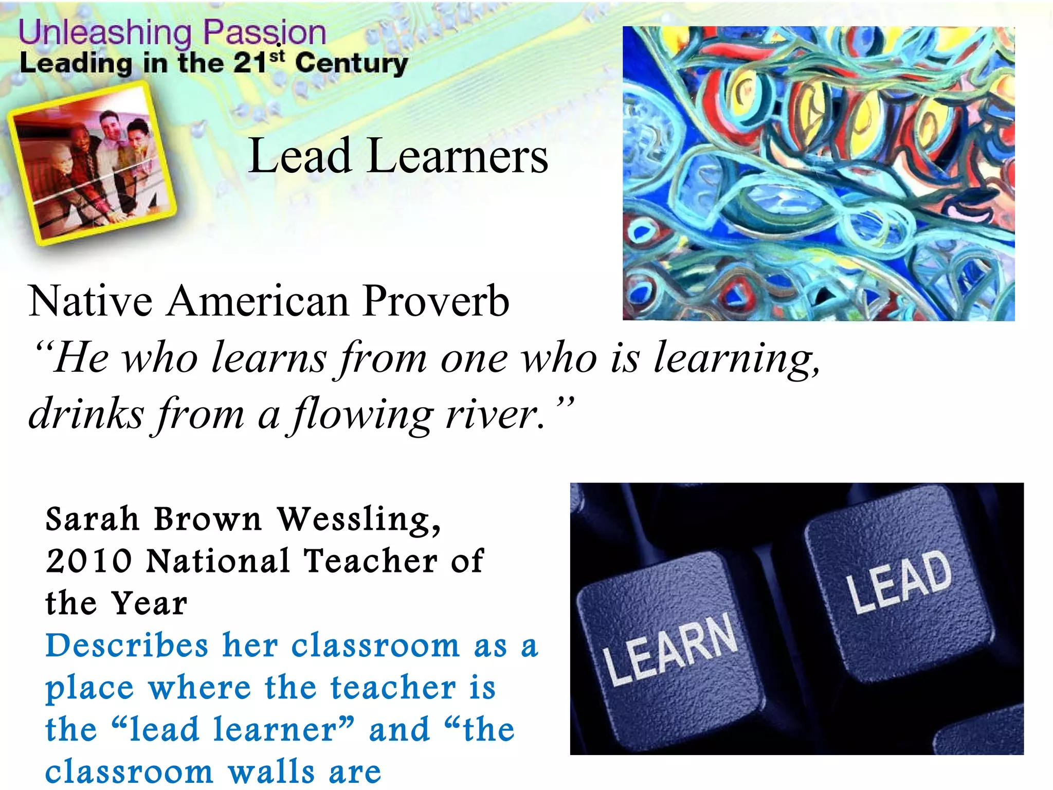 Native American Proverb “ He who learns from one who is learning, drinks from a flowing river.” . Sarah Brown Wessling, 2010 National Teacher of the Year Describes her classroom as a place where the teacher is the “lead learner” and “the classroom walls are boundless.” Lead Learners 