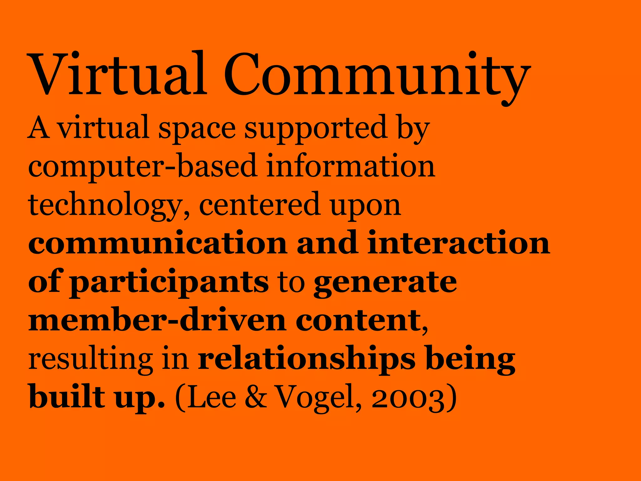 Virtual Community A virtual space supported by computer-based information technology, centered upon  communication and interaction of participants  to  generate member-driven content , resulting in  relationships being built up.  (Lee & Vogel, 2003)  
