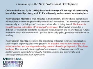 Community  is the New Professional Development  Cochran-Smith and Lytle (1999a) describe three ways of knowing and constructing knowledge that align closely with PLP's philosophy and are worth mentioning here.  Knowledge  for  Practice  is often reflected in traditional PD efforts when a trainer shares with teachers information produced by educational researchers. This knowledge presumes a commonly accepted degree of correctness about what is being shared . The learner is typically passive in this kind of "sit and get" experience.  This kind of knowledge is difficult for teachers to transfer to classrooms without support and follow through. After a workshop, much of what was useful gets lost in the daily grind, pressures and isolation of teaching.  Knowledge  in  Practice  recognizes the importance of teacher experience and practical knowledge in improving classroom practice.  As a teacher tests out new strategies and assimilates them into teaching routines they construct knowledge in practice .  They learn by doing.  This  knowledge is strengthened when teachers reflect and share with one another lessons learned during specific teaching sessions and describe the tacit knowledge embedded in their experiences.  