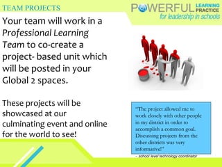 TEAM PROJECTS Your team will work in a  Professional Learning Team  to co-create a project- based unit which will be posted in your Global 2 spaces. These projects will be showcased at our culminating event and online for the world to see! “ The project allowed me to work closely with other people in my district in order to accomplish a common goal. Discussing projects from the other districts was very informative!” -  school   level technology coordinator 
