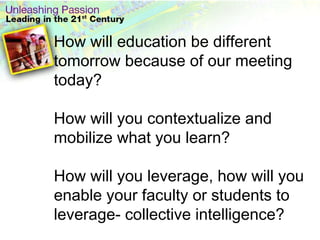 How will education be different tomorrow because of our meeting today?  How will you contextualize and mobilize what you learn? How will you leverage, how will you enable your faculty or students to leverage- collective intelligence? 