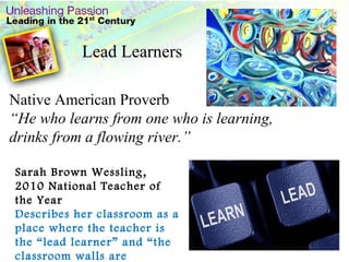 Native American Proverb “ He who learns from one who is learning, drinks from a flowing river.” . Sarah Brown Wessling, 2010 National Teacher of the Year Describes her classroom as a place where the teacher is the “lead learner” and “the classroom walls are boundless.” Lead Learners 
