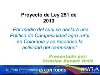 Proyecto de Ley 251 de
2013
“Por

medio del cual se declara una
Política de Campesinidad agro rural
en Colombia y se reconoce la
actividad del campesino”
Presentado por:
Cristian Duvant Ortiz
Z.

 