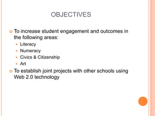 OBJECTIVESTo increase student engagement and outcomes in the following areas:LiteracyNumeracyCivics & CitizenshipArtTo establish joint projects with other schools using Web 2.0 technology