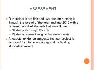 ASSESSMENTOur project is not finished, we plan on running it through the to end of the year and into 2010 with a different cohort of students but we will use:Student polls through EdmodoStudent outcomes through online assessmentsAnecdotal evidence suggests that our project is successful so far in engaging and motivating students involved.
