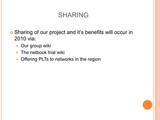 SHARINGSharing of our project and it’s benefits will occur in 2010 via:Our group wikiThe netbook trial wikiOffering PLTs to networks in the region