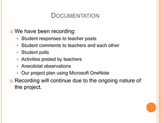 DocumentationWe have been recording:Student responses to teacher postsStudent comments to teachers and each otherStudent pollsActivities posted by teachersAnecdotal observationsOur project plan using Microsoft OneNoteRecording will continue due to the ongoing nature of the project.