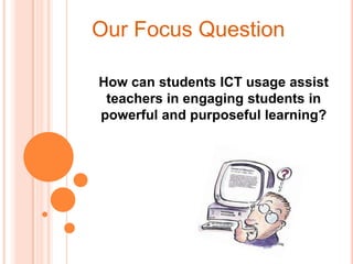Our Focus Question How can students ICT usage assist teachers in engaging students in powerful and purposeful learning? 