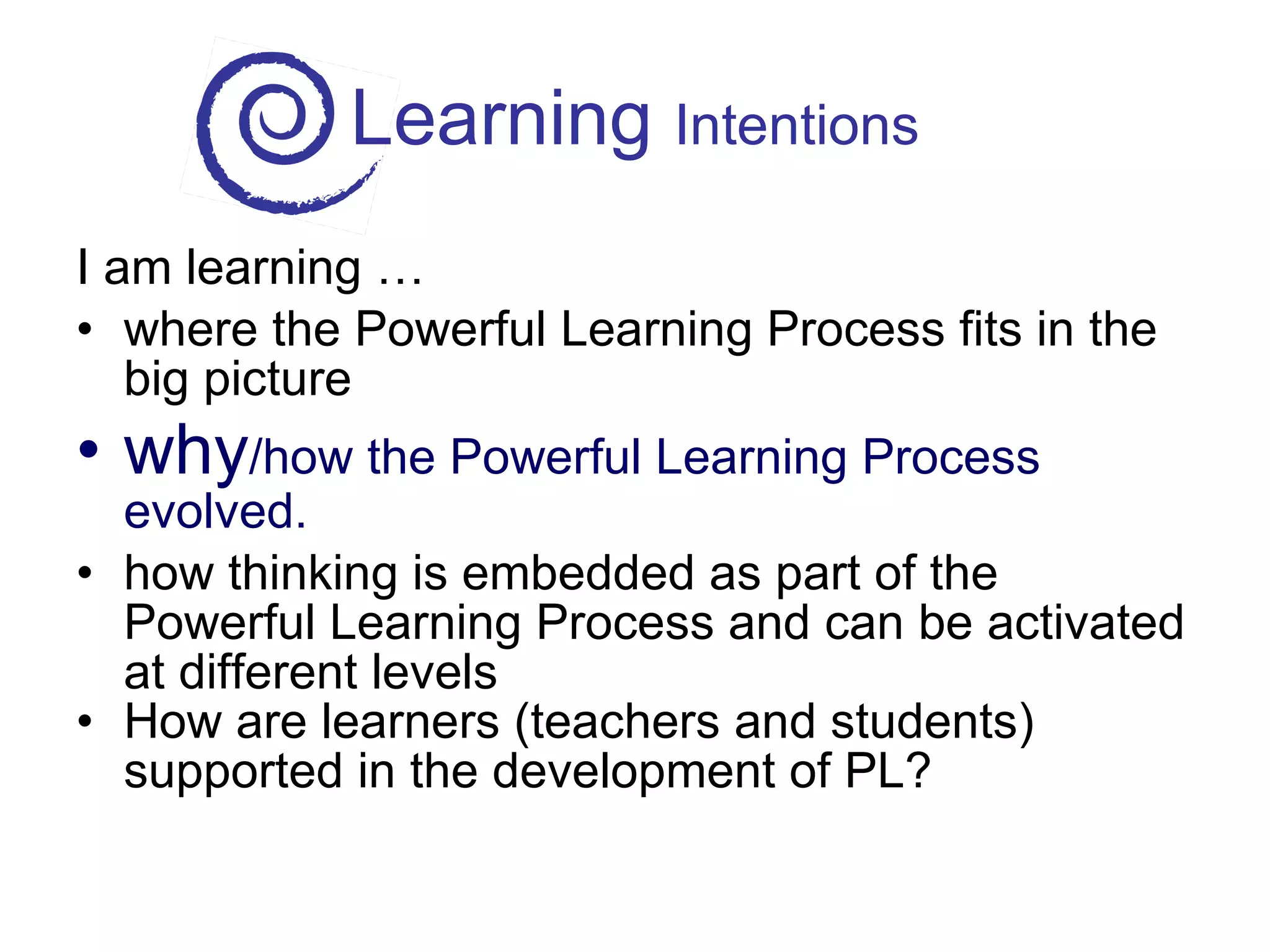 Learning  Intentions I am learning … where the Powerful Learning Process fits in the big picture why /how the Powerful Learning Process evolved. how thinking is embedded as part of the Powerful Learning Process and can be activated at different levels How are learners (teachers and students) supported in the development of PL? 