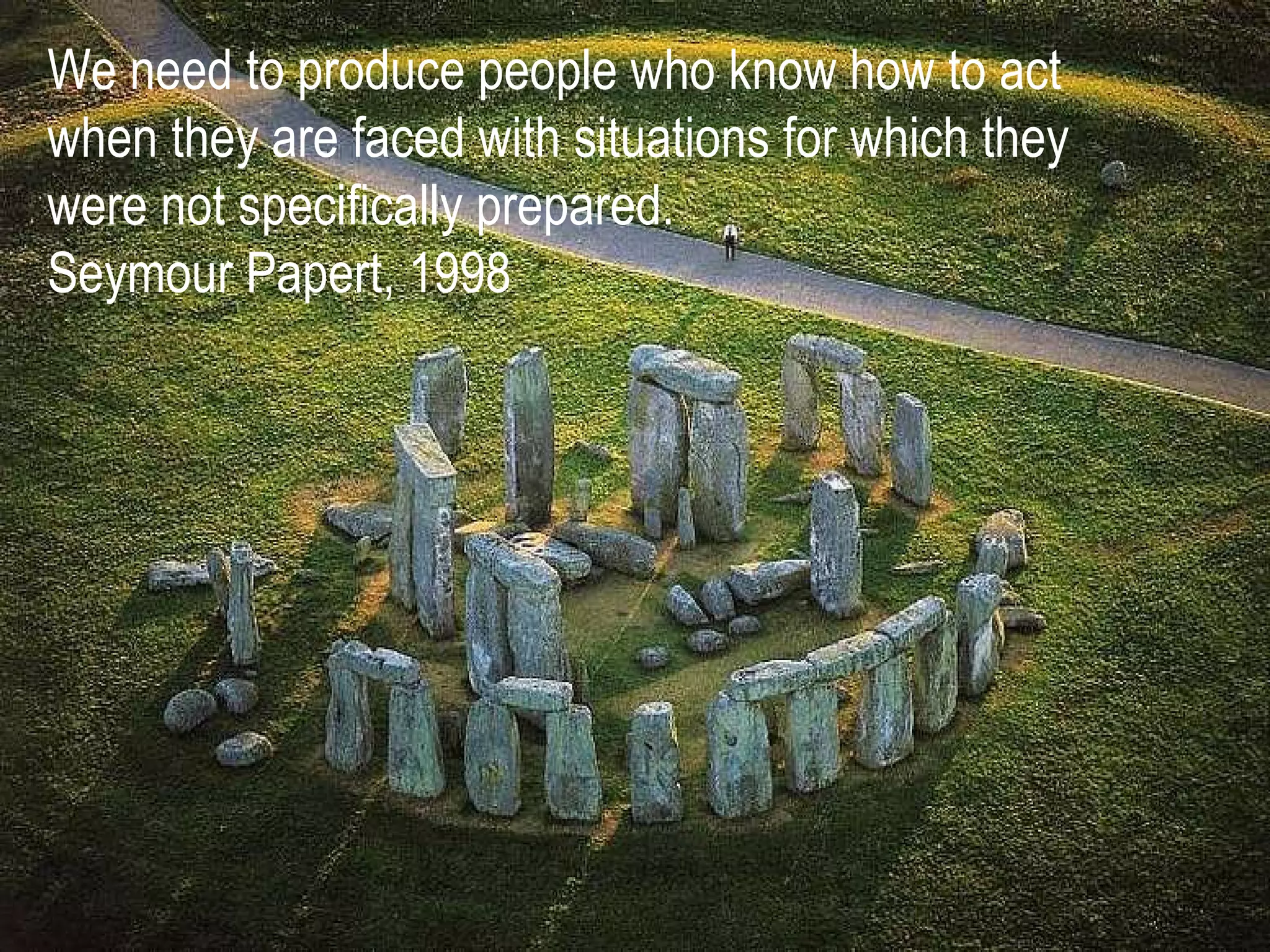 We need to produce people who know how to act when they are faced with situations for which they were not specifically prepared. Seymour Papert, 1998 
