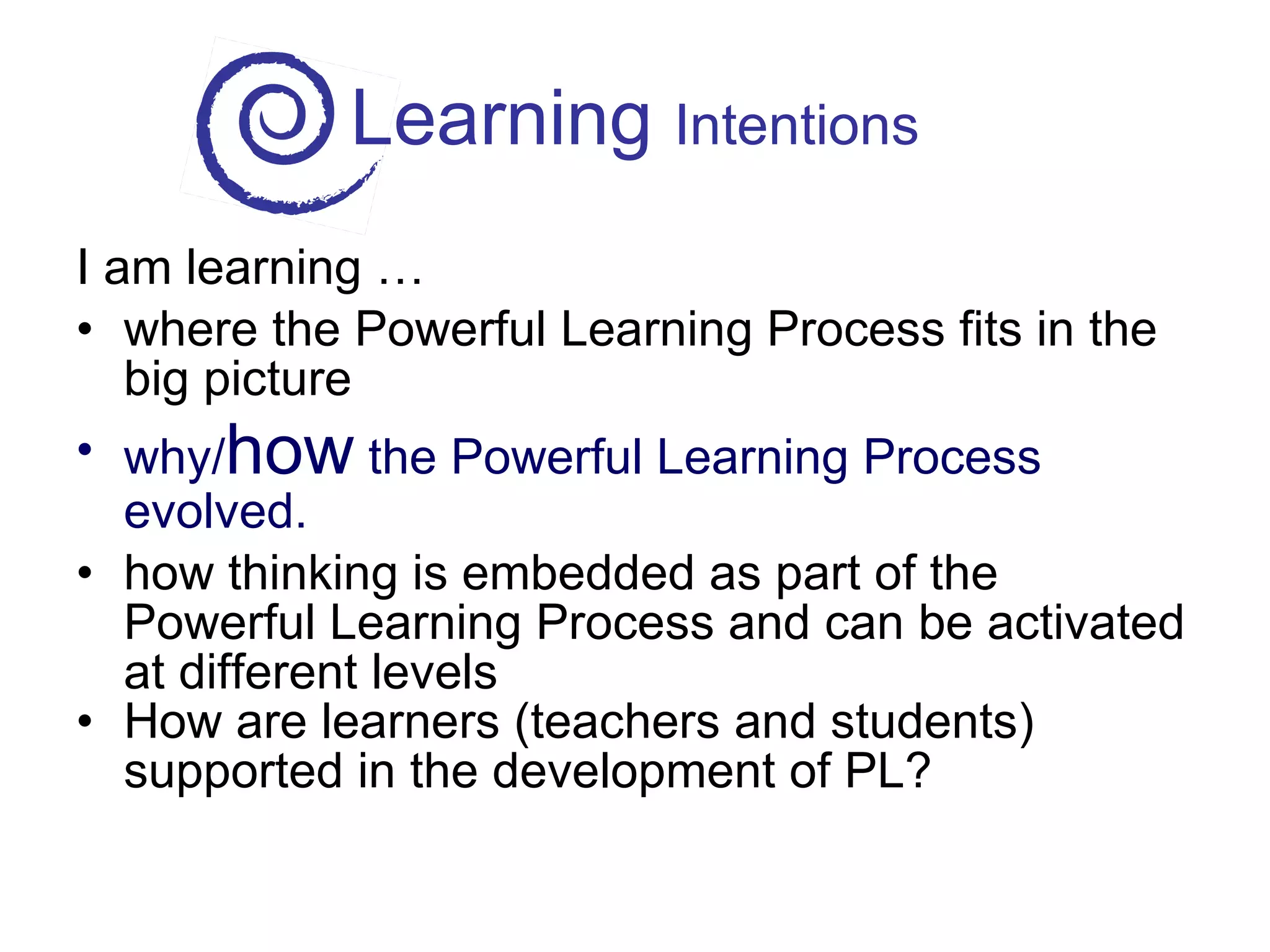 Learning  Intentions I am learning … where the Powerful Learning Process fits in the big picture why/ how  the Powerful Learning Process evolved. how thinking is embedded as part of the Powerful Learning Process and can be activated at different levels How are learners (teachers and students) supported in the development of PL? 
