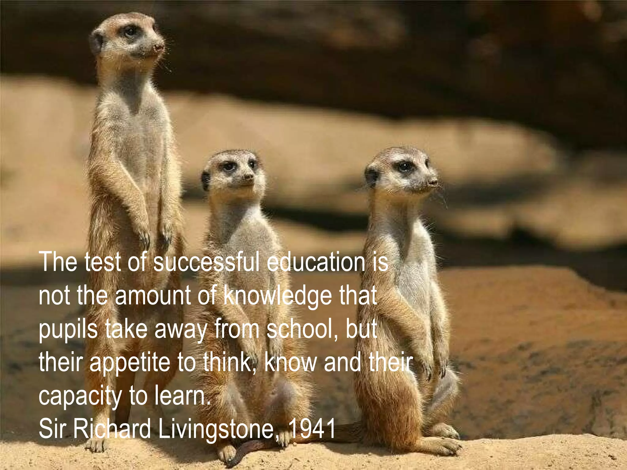 The test of successful education is not the amount of knowledge that pupils take away from school, but their appetite to think, know and their capacity to learn. Sir Richard Livingstone, 1941 