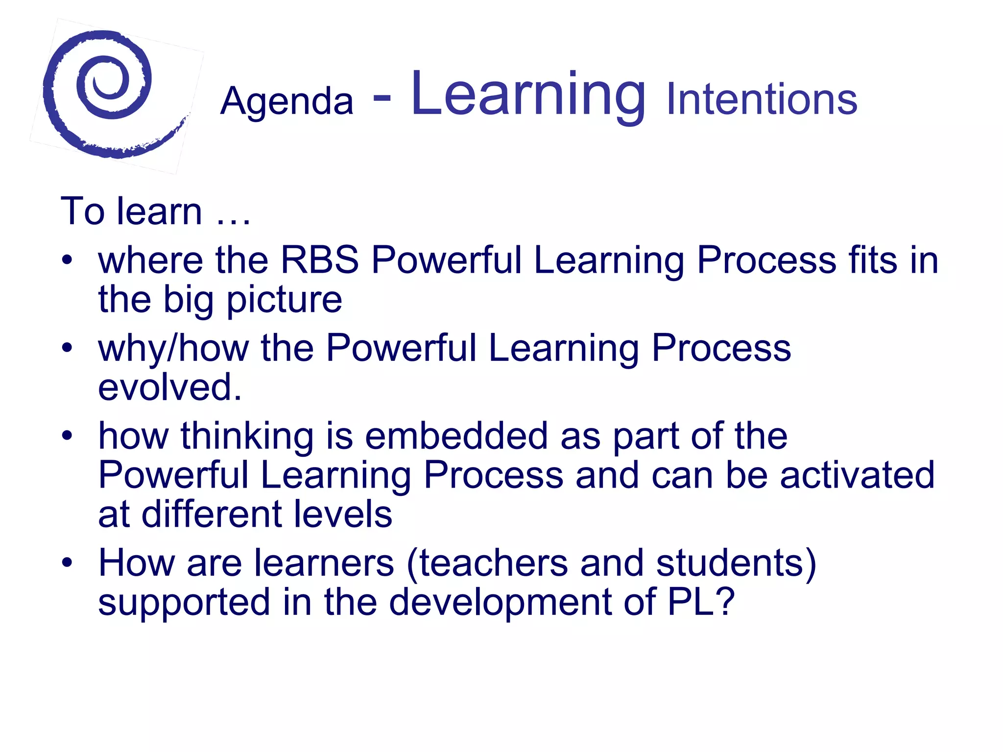 Agenda  - Learning  Intentions To learn … where the RBS Powerful Learning Process fits in the big picture why/how the Powerful Learning Process evolved. how thinking is embedded as part of the Powerful Learning Process and can be activated at different levels How are learners (teachers and students) supported in the development of PL? 