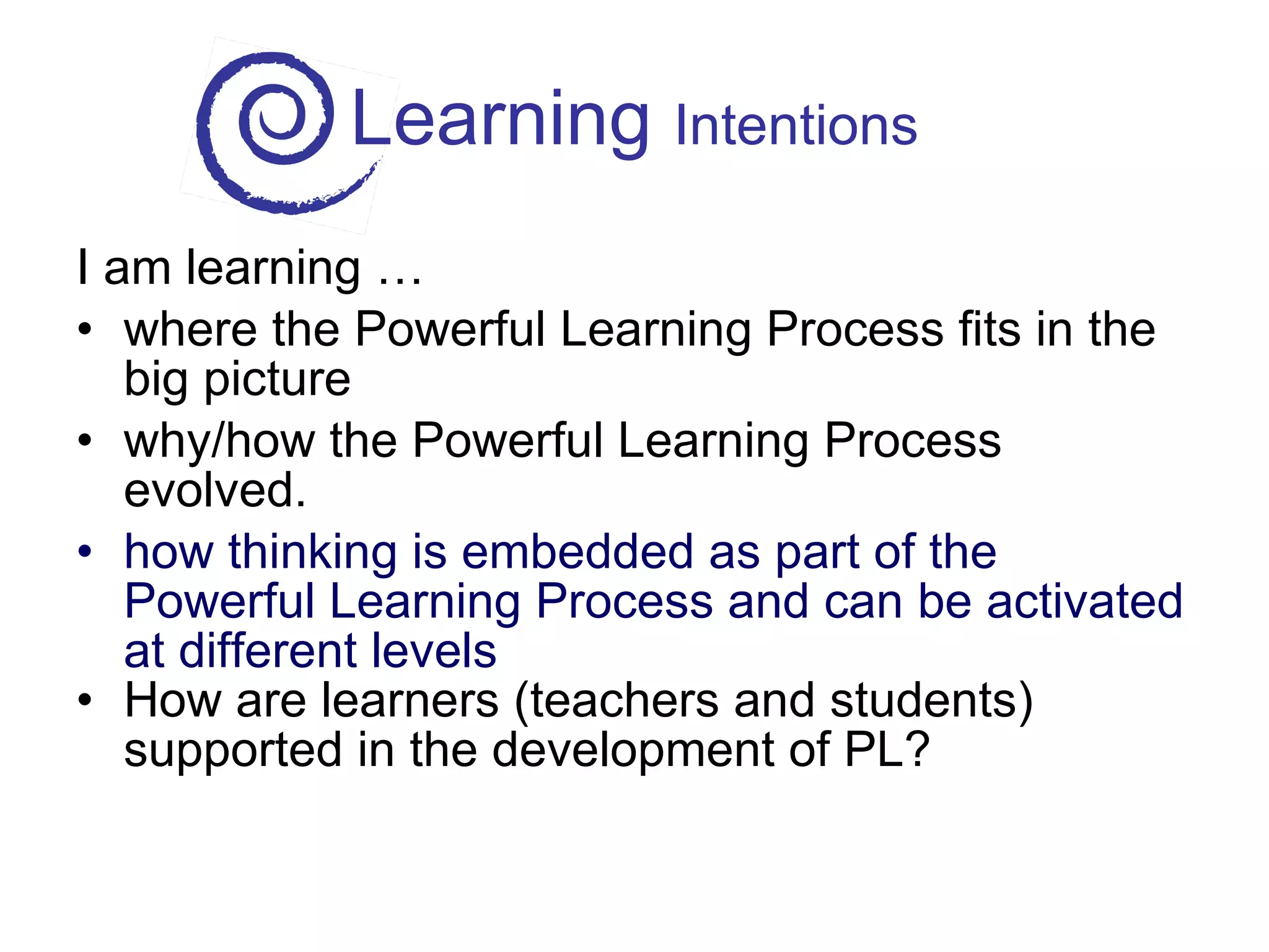 Learning  Intentions I am learning … where the Powerful Learning Process fits in the big picture why/how the Powerful Learning Process evolved. how thinking is embedded as part of the Powerful Learning Process and can be activated at different levels How are learners (teachers and students) supported in the development of PL? 