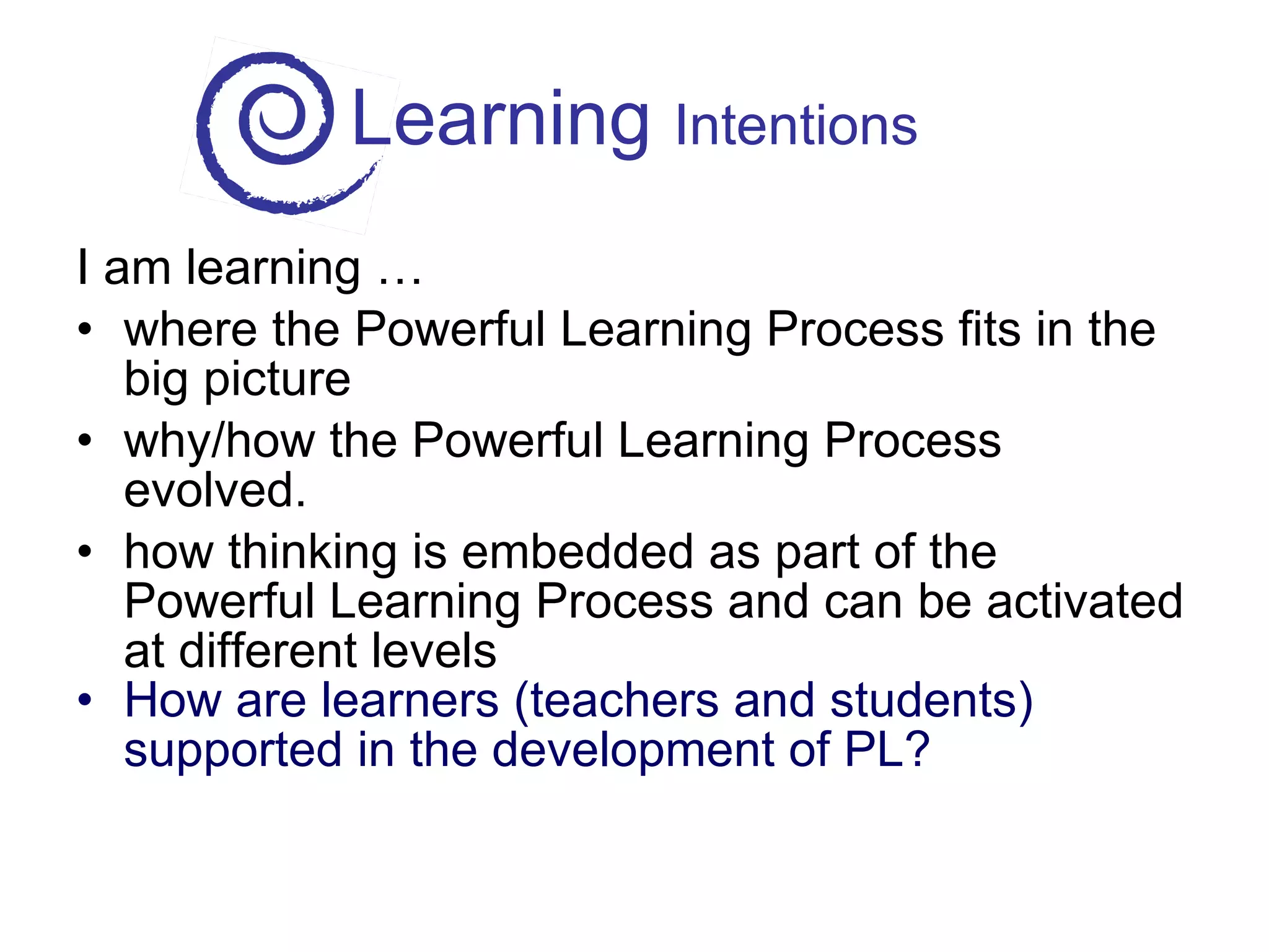 Learning  Intentions I am learning … where the Powerful Learning Process fits in the big picture why/how the Powerful Learning Process evolved. how thinking is embedded as part of the Powerful Learning Process and can be activated at different levels How are learners (teachers and students) supported in the development of PL? 