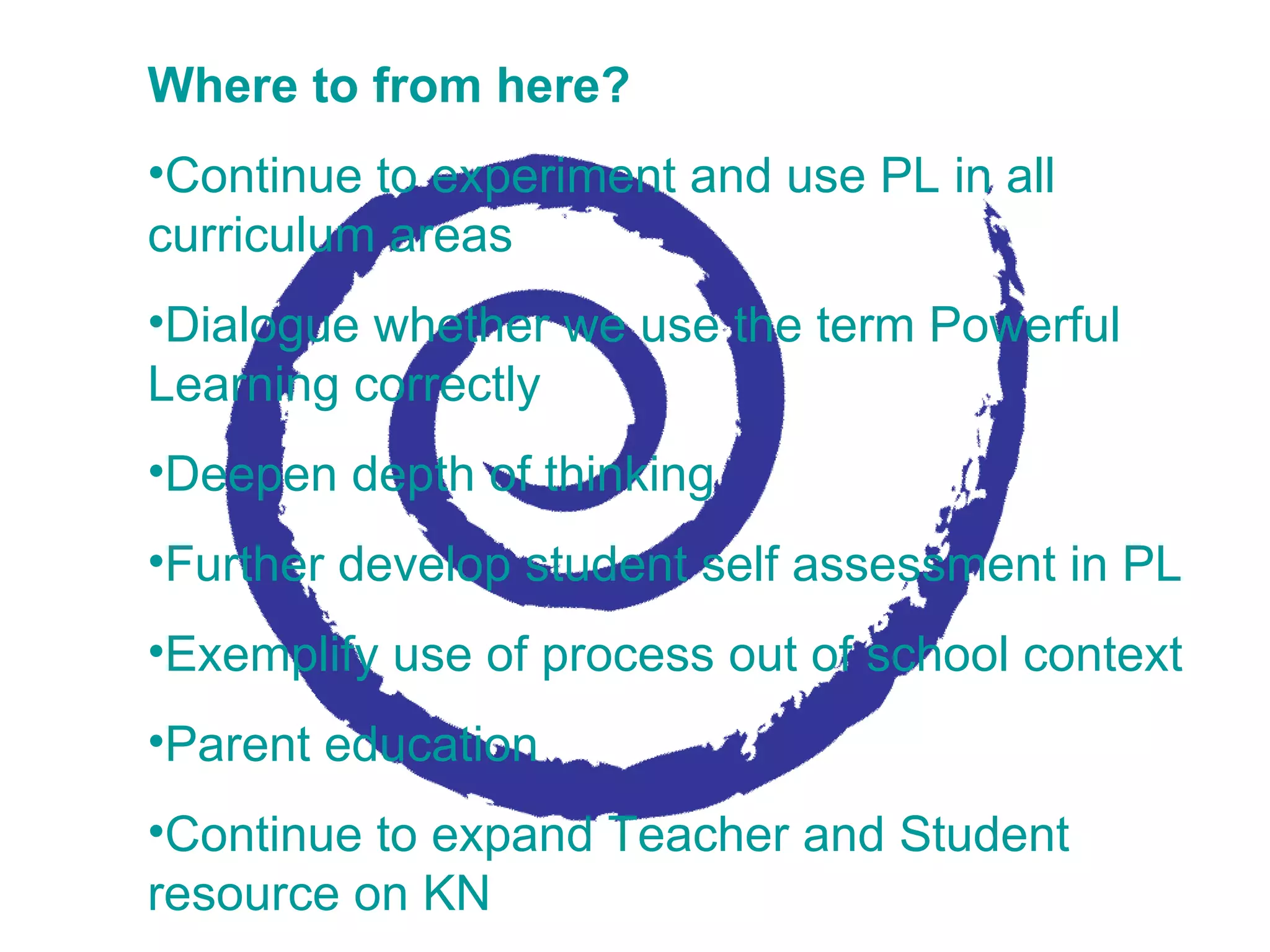 Where to from here? Continue to experiment and use PL in all curriculum areas Dialogue whether we use the term Powerful Learning correctly Deepen depth of thinking  Further develop student self assessment in PL Exemplify use of process out of school context Parent education  Continue to expand Teacher and Student resource on KN 
