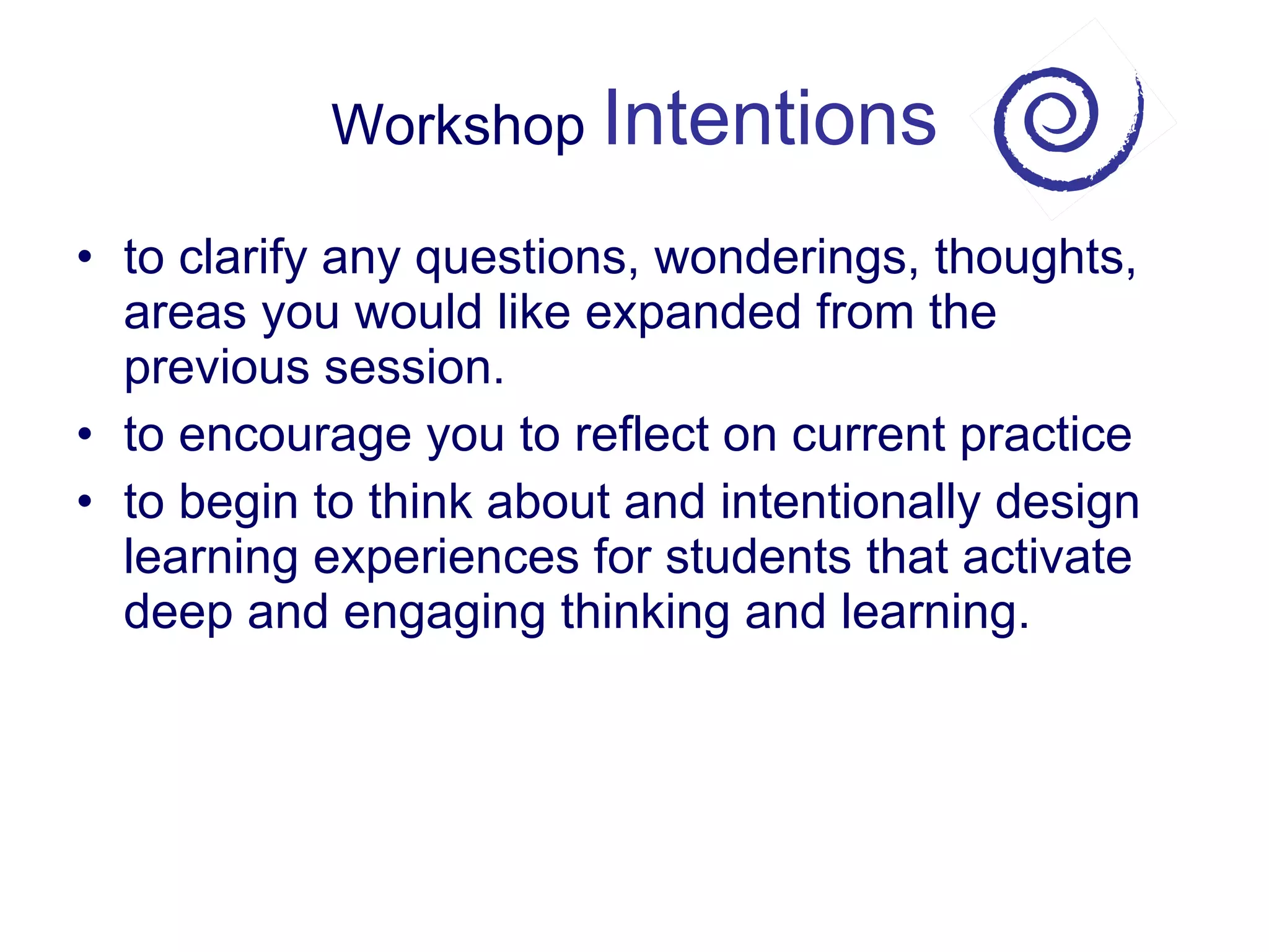 Workshop  Intentions to clarify any questions, wonderings, thoughts, areas you would like expanded from the previous session. to encourage you to reflect on current practice to begin to think about and intentionally design learning experiences for students that activate deep and engaging thinking and learning. 
