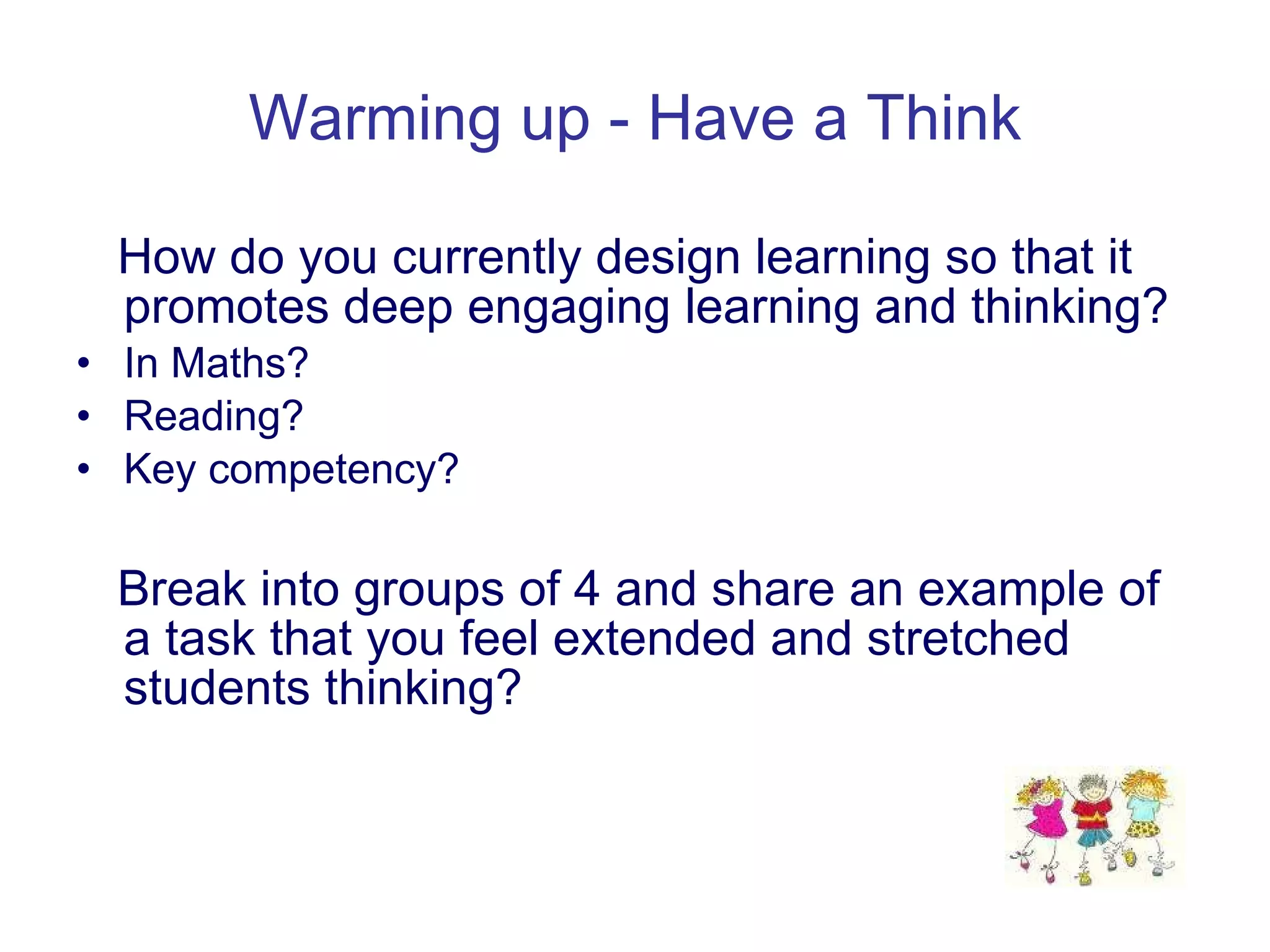 Warming up - Have a Think How do you currently design learning so that it promotes deep engaging learning and thinking? In Maths? Reading? Key competency? Break into groups of 4 and share an example of a task that you feel extended and stretched students thinking? 