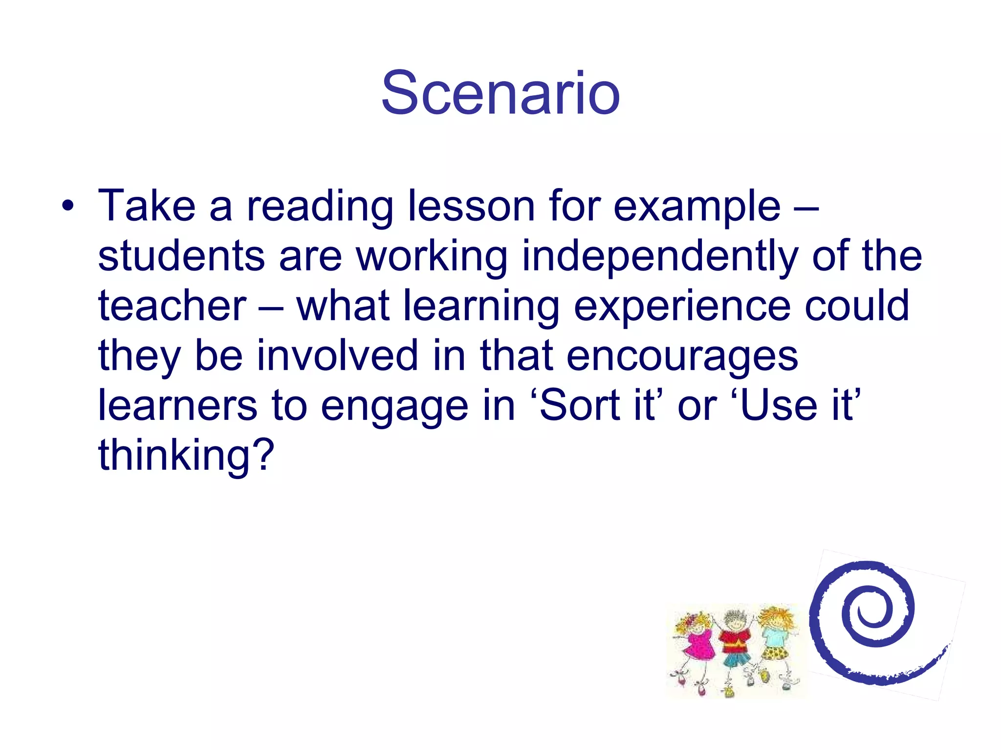 Scenario Take a reading lesson for example – students are working independently of the teacher – what learning experience could they be involved in that encourages learners to engage in ‘Sort it’ or ‘Use it’ thinking? 