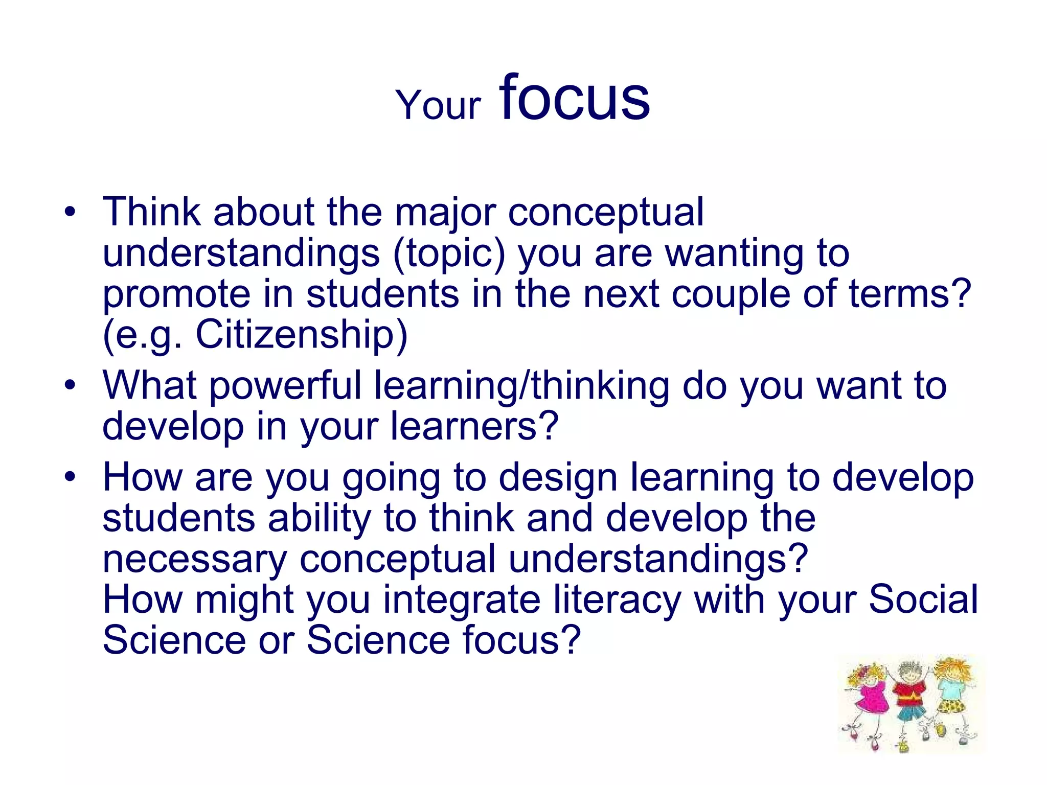 Your  focus Think about the major conceptual understandings (topic) you are wanting to promote in students in the next couple of terms? (e.g. Citizenship) What powerful learning/thinking do you want to develop in your learners? How are you going to design learning to develop students ability to think and develop the necessary conceptual understandings? How might you integrate literacy with your Social Science or Science focus? 