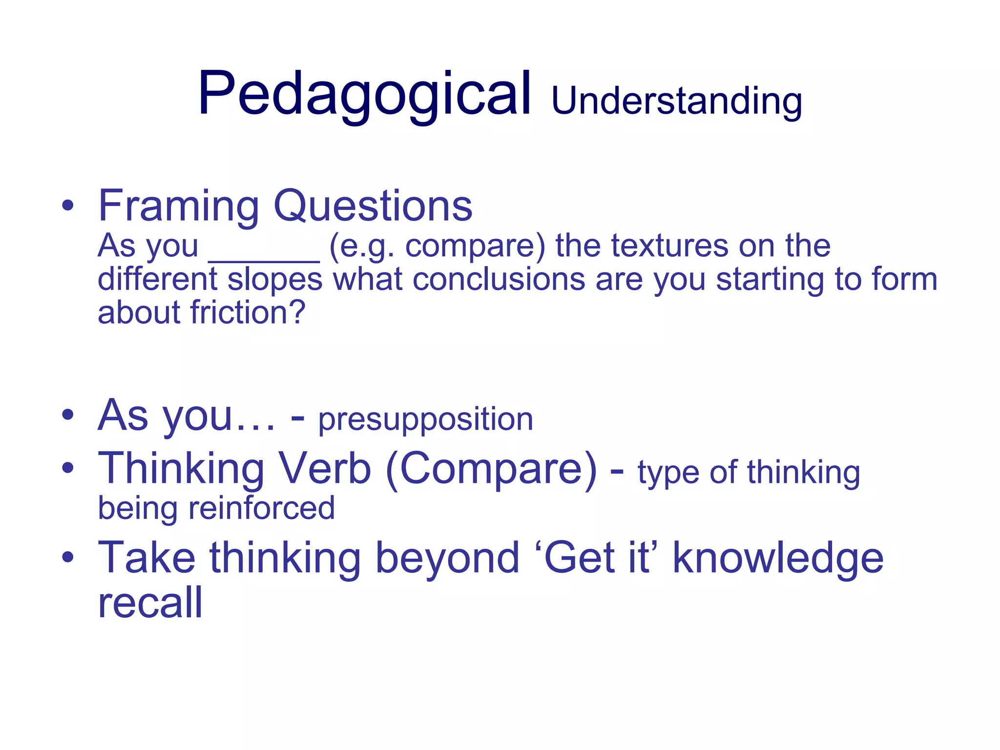 Pedagogical  Understanding Framing Questions As you ______ (e.g. compare) the textures on the different slopes what conclusions are you starting to form about friction? As you… -  presupposition Thinking Verb (Compare) -  type of thinking being reinforced Take thinking beyond ‘Get it’ knowledge recall 