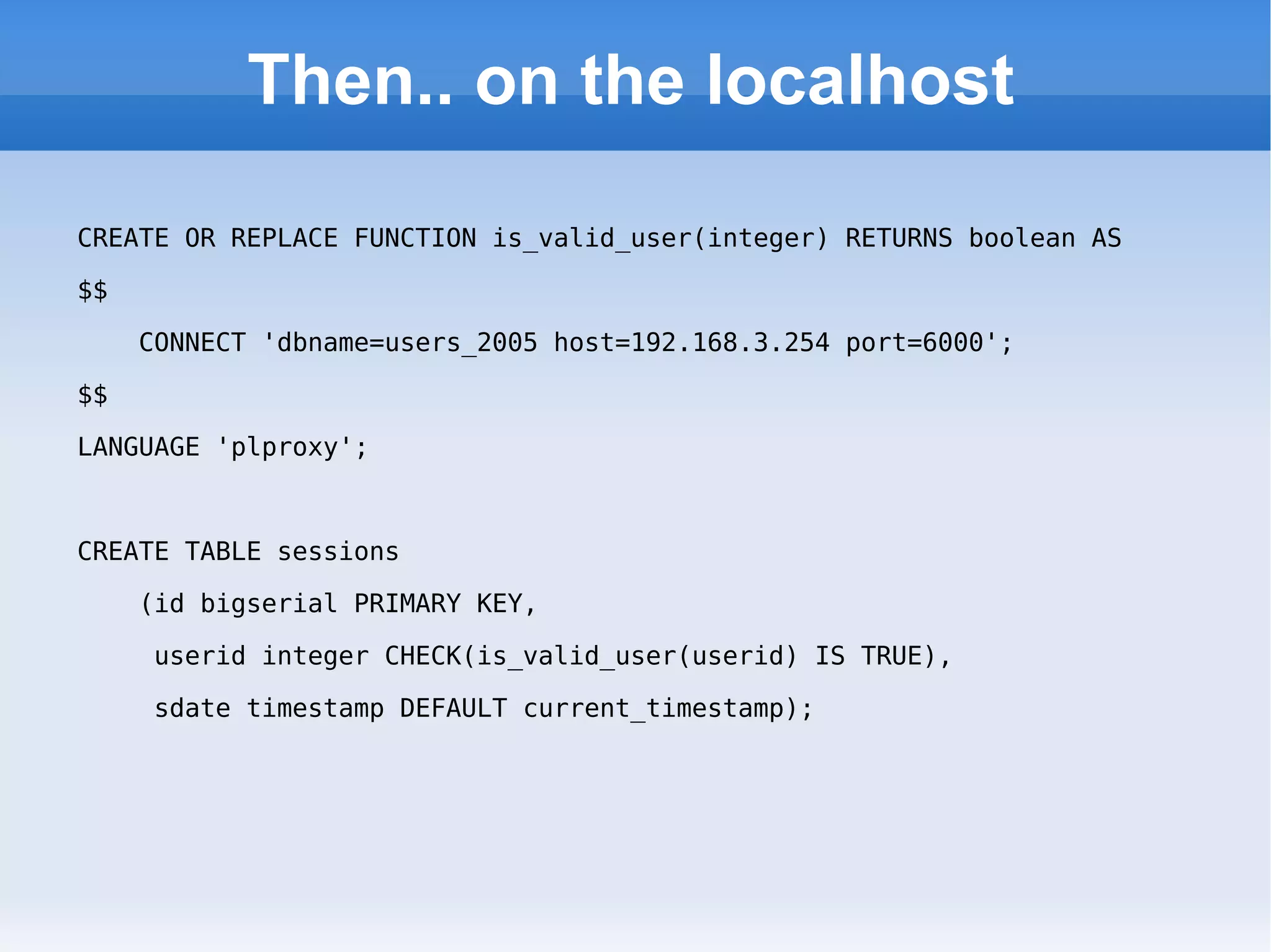 Then.. on the localhost CREATE OR REPLACE FUNCTION is_valid_user(integer) RETURNS boolean AS  $$  CONNECT 'dbname=users_2005 host=192.168.3.254 port=6000';  $$  LANGUAGE 'plproxy'; CREATE TABLE sessions (id bigserial PRIMARY KEY,  userid integer CHECK(is_valid_user(userid) IS TRUE),  sdate timestamp DEFAULT current_timestamp); 
