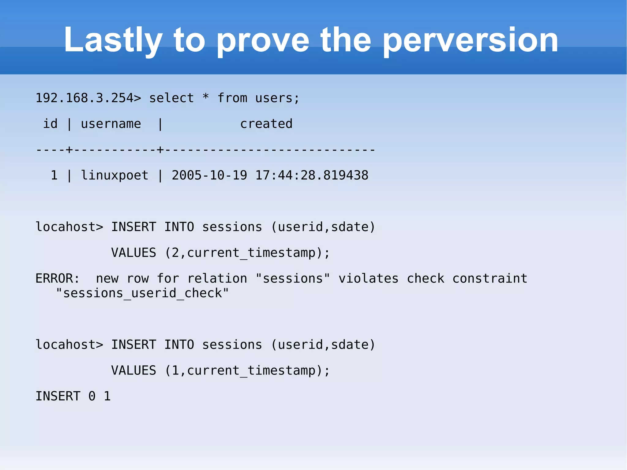 Lastly to prove the perversion 192.168.3.254> select * from users; id | username  |  created  ----+-----------+---------------------------- 1 | linuxpoet | 2005-10-19 17:44:28.819438 locahost> INSERT INTO sessions (userid,sdate)  VALUES (2,current_timestamp); ERROR:  new row for relation &quot;sessions&quot; violates check constraint &quot;sessions_userid_check&quot; locahost> INSERT INTO sessions (userid,sdate)  VALUES (1,current_timestamp); INSERT 0 1 