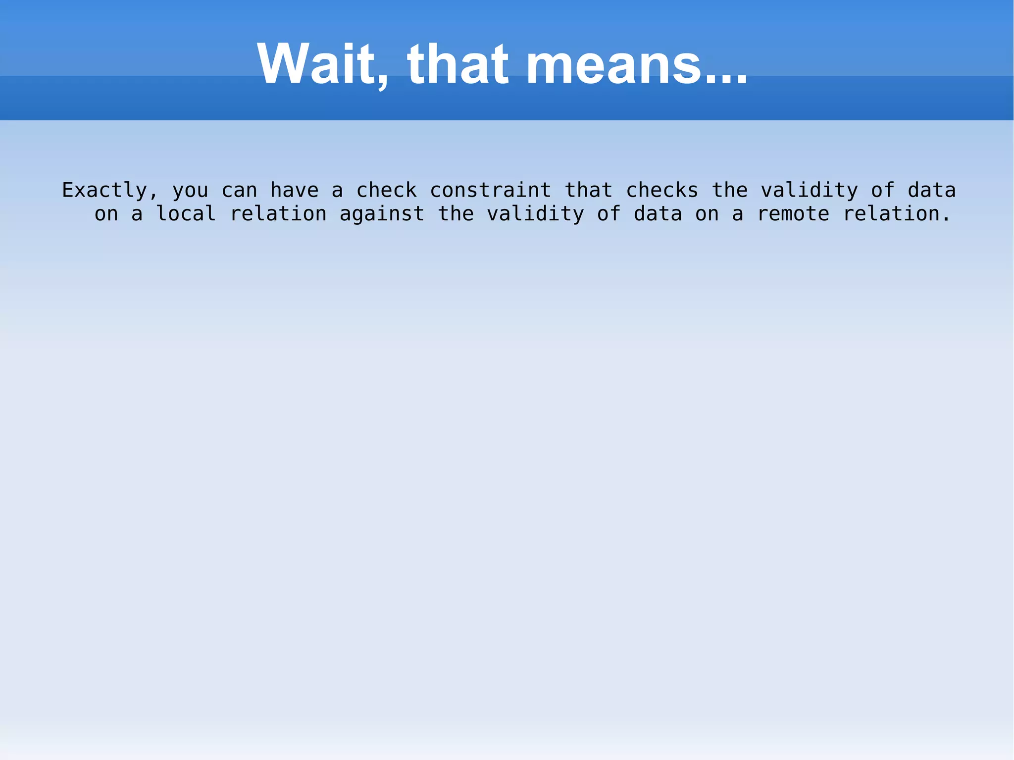 Wait, that means... Exactly, you can have a check constraint that checks the validity of data on a local relation against the validity of data on a remote relation. 