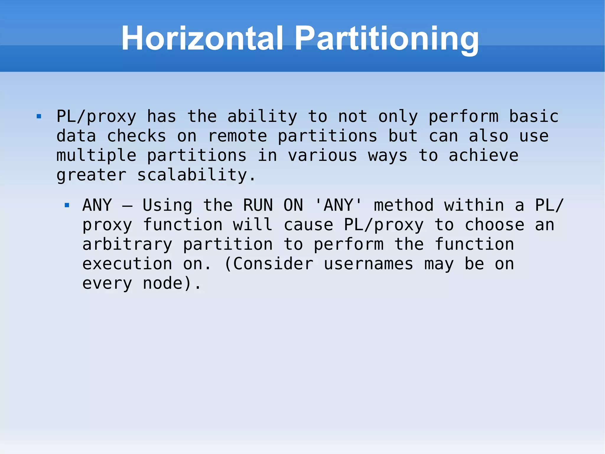 Horizontal Partitioning PL/proxy has the ability to not only perform basic data checks on remote partitions but can also use multiple partitions in various ways to achieve greater scalability. ANY – Using the RUN ON 'ANY' method within a PL/proxy function will cause PL/proxy to choose an arbitrary partition to perform the function execution on. (Consider usernames may be on every node). 