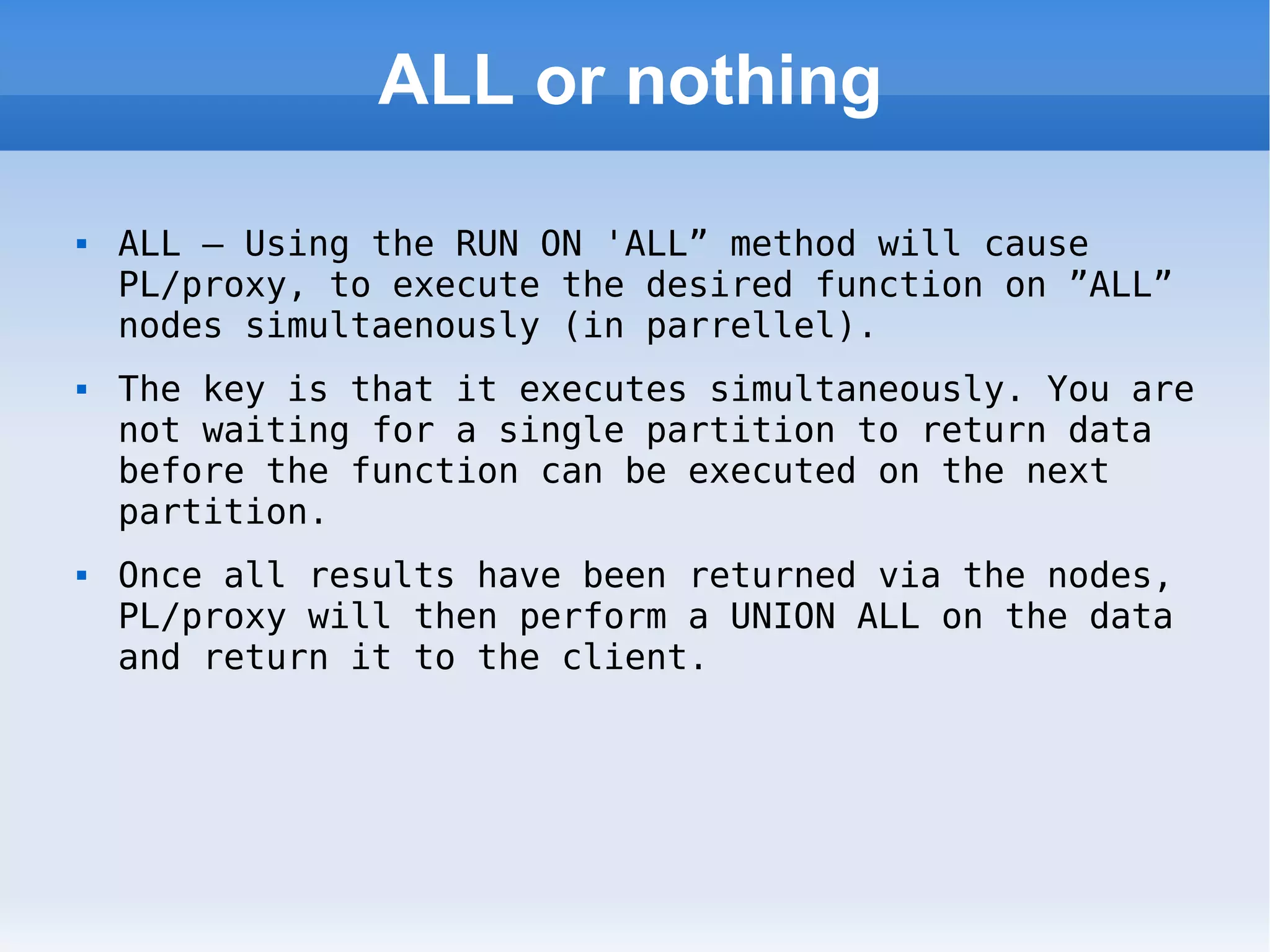 ALL or nothing ALL – Using the RUN ON 'ALL” method will cause PL/proxy, to execute the desired function on ”ALL” nodes simultaenously (in parrellel).  The key is that it executes simultaneously. You are not waiting for a single partition to return data before the function can be executed on the next partition. Once all results have been returned via the nodes, PL/proxy will then perform a UNION ALL on the data and return it to the client. 