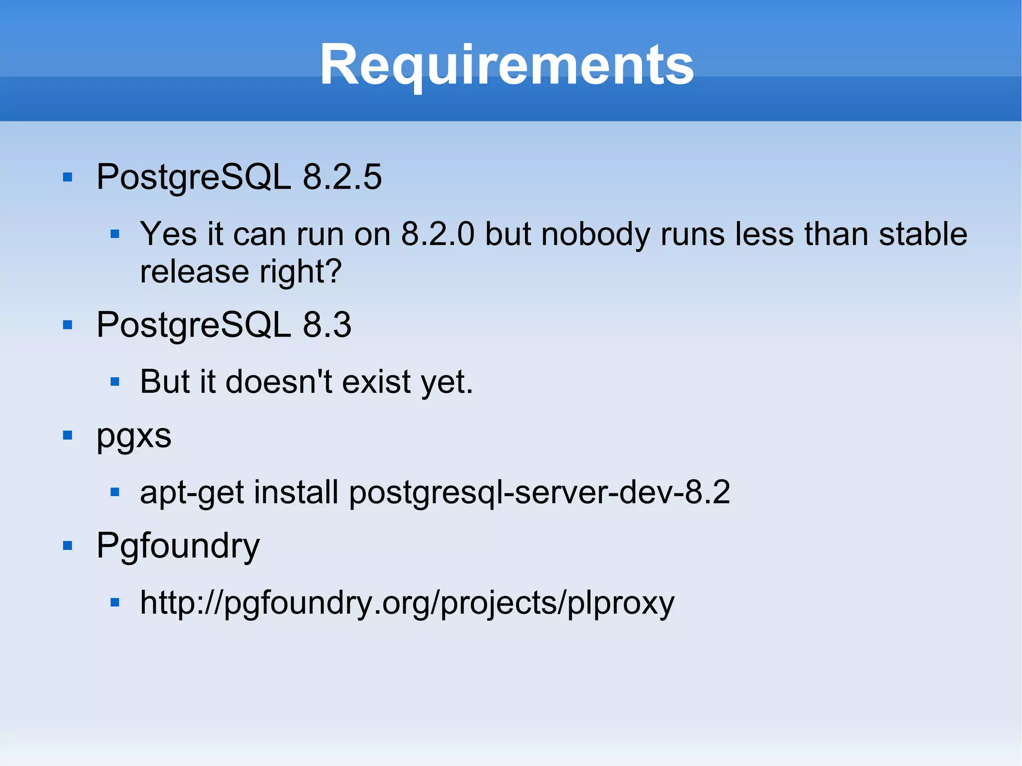 Requirements PostgreSQL 8.2.5 Yes it can run on 8.2.0 but nobody runs less than stable release right? PostgreSQL 8.3 But it doesn't exist yet. pgxs apt-get install postgresql-server-dev-8.2 Pgfoundry http://pgfoundry.org/projects/plproxy 