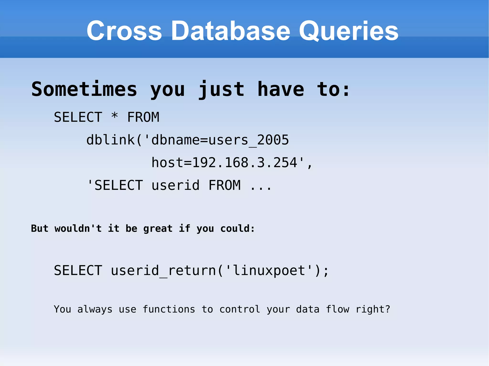 Cross Database Queries Sometimes you just have to: SELECT * FROM  dblink('dbname=users_2005  host=192.168.3.254',  'SELECT userid FROM ... But wouldn't it be great if you could: SELECT userid_return('linuxpoet'); You always use functions to control your data flow right? 