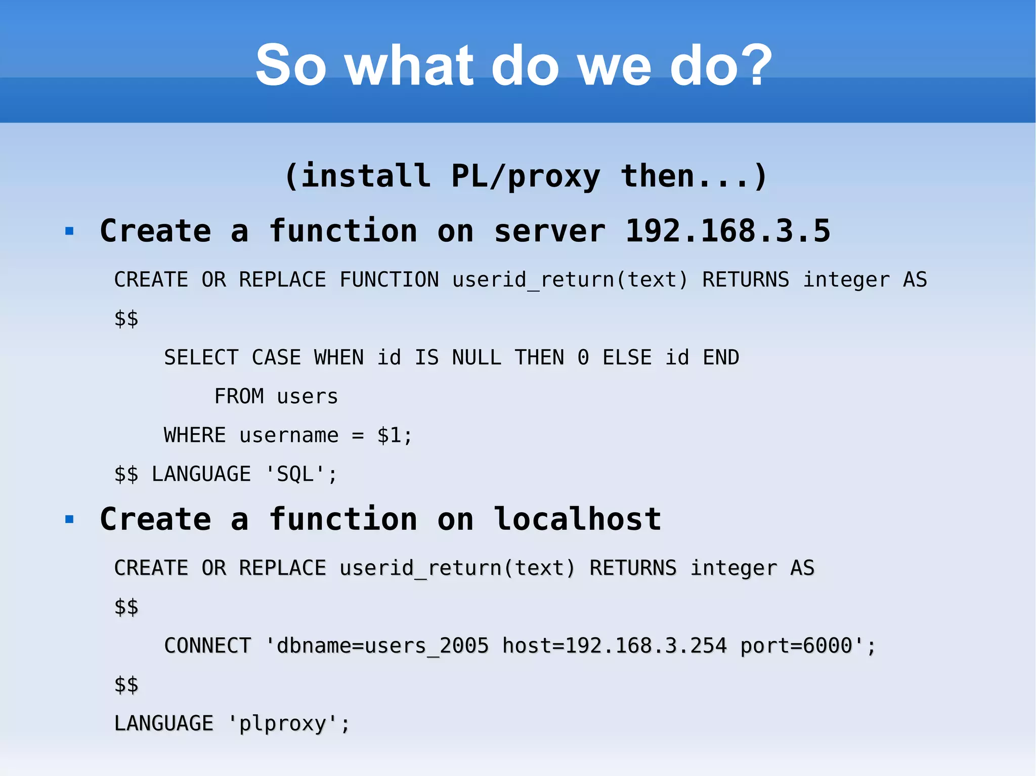 So what do we do? (install PL/proxy then...) Create a function on server 192.168.3.5 CREATE OR REPLACE FUNCTION userid_return(text) RETURNS integer AS  $$  SELECT CASE WHEN id IS NULL THEN 0 ELSE id END  FROM users  WHERE username = $1;  $$ LANGUAGE 'SQL'; Create a function on localhost CREATE OR REPLACE userid_return(text) RETURNS integer AS  $$  CONNECT 'dbname=users_2005 host=192.168.3.254 port=6000';  $$  LANGUAGE 'plproxy'; 
