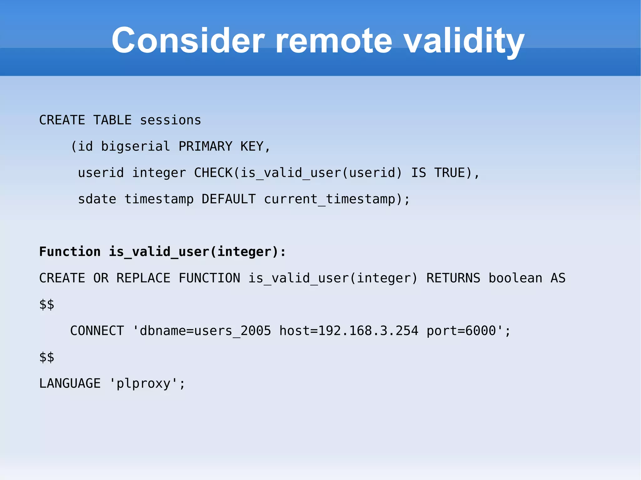 Consider remote validity CREATE TABLE sessions (id bigserial PRIMARY KEY,  userid integer CHECK(is_valid_user(userid) IS TRUE),  sdate timestamp DEFAULT current_timestamp); Function is_valid_user(integer): CREATE OR REPLACE FUNCTION is_valid_user(integer) RETURNS boolean AS  $$  CONNECT 'dbname=users_2005 host=192.168.3.254 port=6000';  $$  LANGUAGE 'plproxy'; 