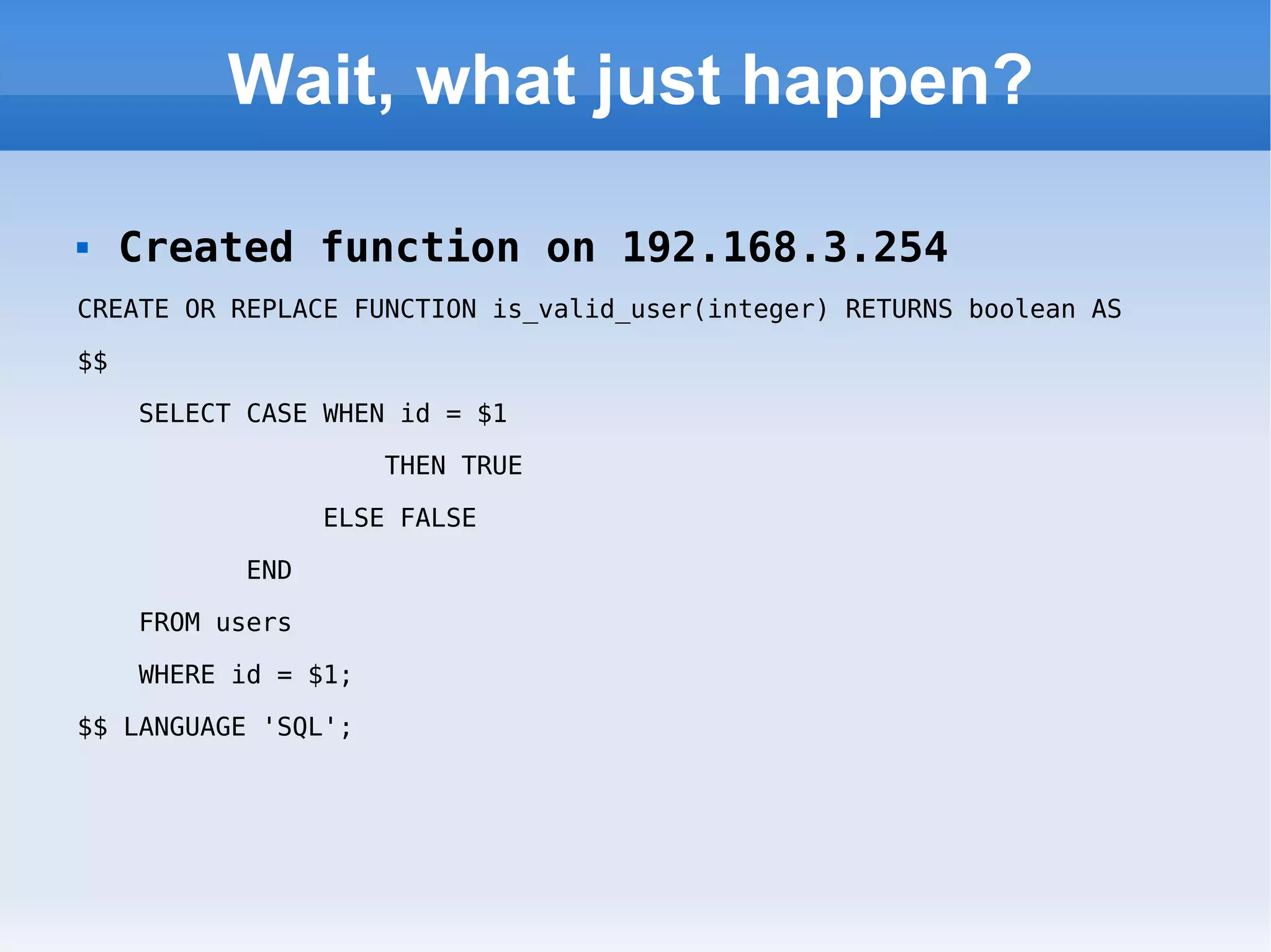 Wait, what just happen? Created function on 192.168.3.254 CREATE OR REPLACE FUNCTION is_valid_user(integer) RETURNS boolean AS  $$  SELECT CASE WHEN id = $1  THEN TRUE  ELSE FALSE  END  FROM users  WHERE id = $1;  $$ LANGUAGE 'SQL'; 