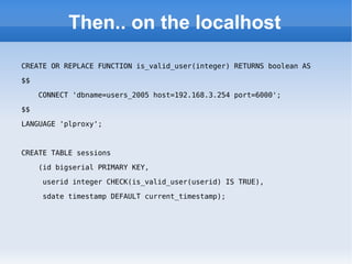 Then.. on the localhost CREATE OR REPLACE FUNCTION is_valid_user(integer) RETURNS boolean AS  $$  CONNECT 'dbname=users_2005 host=192.168.3.254 port=6000';  $$  LANGUAGE 'plproxy'; CREATE TABLE sessions (id bigserial PRIMARY KEY,  userid integer CHECK(is_valid_user(userid) IS TRUE),  sdate timestamp DEFAULT current_timestamp); 