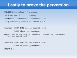 Lastly to prove the perversion 192.168.3.254> select * from users; id | username  |  created  ----+-----------+---------------------------- 1 | linuxpoet | 2005-10-19 17:44:28.819438 locahost> INSERT INTO sessions (userid,sdate)  VALUES (2,current_timestamp); ERROR:  new row for relation &quot;sessions&quot; violates check constraint &quot;sessions_userid_check&quot; locahost> INSERT INTO sessions (userid,sdate)  VALUES (1,current_timestamp); INSERT 0 1 