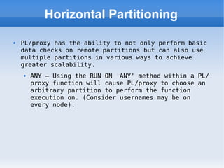 Horizontal Partitioning PL/proxy has the ability to not only perform basic data checks on remote partitions but can also use multiple partitions in various ways to achieve greater scalability. ANY – Using the RUN ON 'ANY' method within a PL/proxy function will cause PL/proxy to choose an arbitrary partition to perform the function execution on. (Consider usernames may be on every node). 