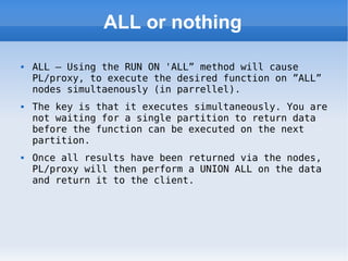 ALL or nothing ALL – Using the RUN ON 'ALL” method will cause PL/proxy, to execute the desired function on ”ALL” nodes simultaenously (in parrellel).  The key is that it executes simultaneously. You are not waiting for a single partition to return data before the function can be executed on the next partition. Once all results have been returned via the nodes, PL/proxy will then perform a UNION ALL on the data and return it to the client. 