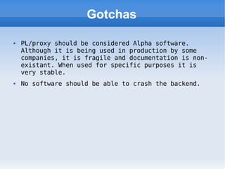 Gotchas PL/proxy should be considered Alpha software. Although it is being used in production by some companies, it is fragile and documentation is non-existant. When used for specific purposes it is very stable. No software should be able to crash the backend. 