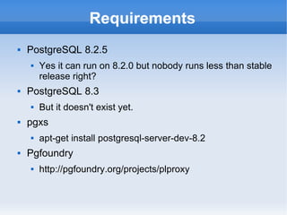 Requirements PostgreSQL 8.2.5 Yes it can run on 8.2.0 but nobody runs less than stable release right? PostgreSQL 8.3 But it doesn't exist yet. pgxs apt-get install postgresql-server-dev-8.2 Pgfoundry http://pgfoundry.org/projects/plproxy 